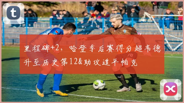 里程碑+2，哈登季后赛得分超韦德升至历史第12&助攻追平帕克