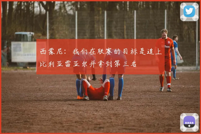 西蒙尼：我们在联赛的目标是追上比利亚雷亚尔并拿到第三名
