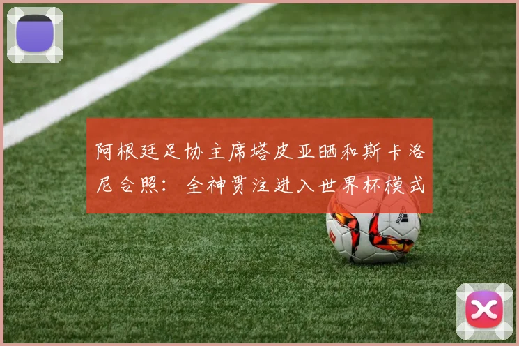 阿根廷足协主席塔皮亚晒和斯卡洛尼合照：全神贯注进入世界杯模式
