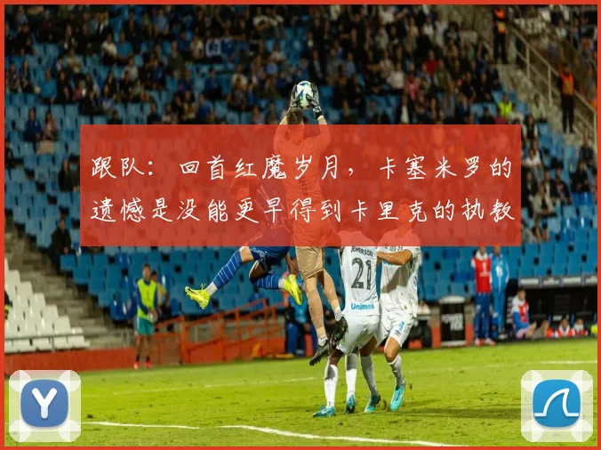 跟队：回首红魔岁月，卡塞米罗的遗憾是没能更早得到卡里克的执教