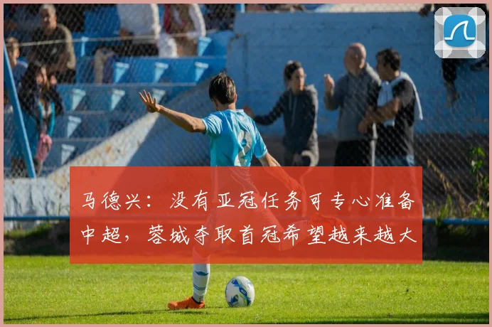 马德兴：没有亚冠任务可专心准备中超，蓉城夺取首冠希望越来越大