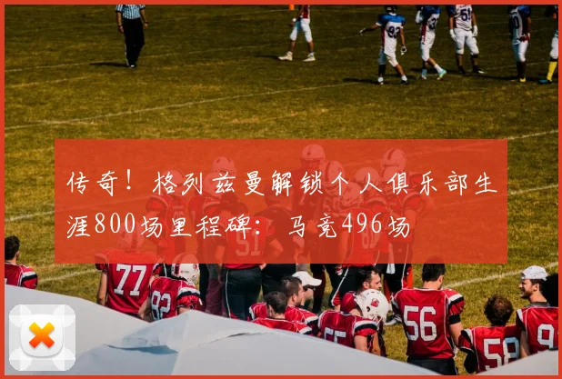 传奇！格列兹曼解锁个人俱乐部生涯800场里程碑：马竞496场